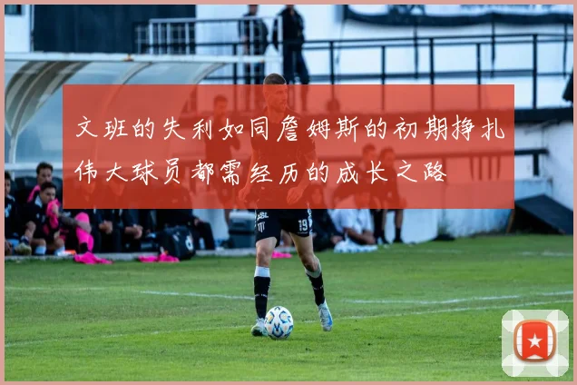 文班的失利如同詹姆斯的初期挣扎伟大球员都需经历的成长之路