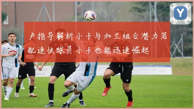 卢指导解析小卡与加兰组合潜力若配速快球员小卡也能迅速崛起