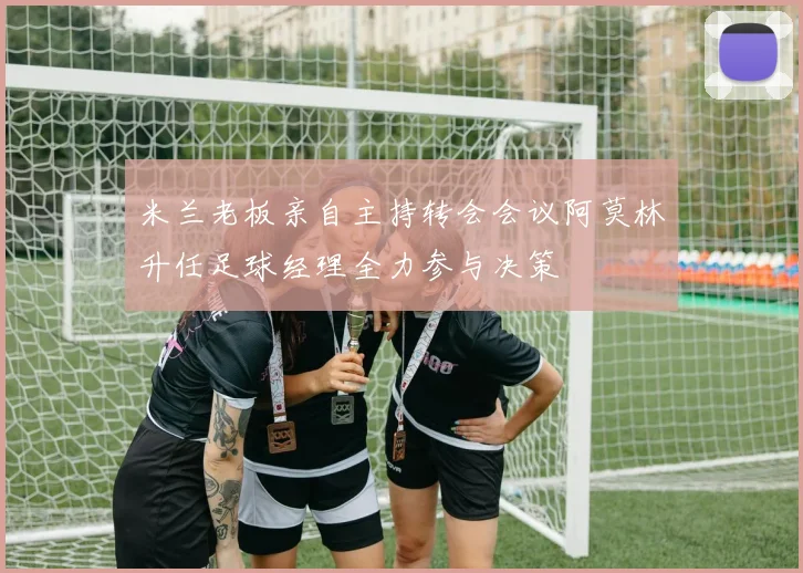 米兰老板亲自主持转会会议阿莫林升任足球经理全力参与决策