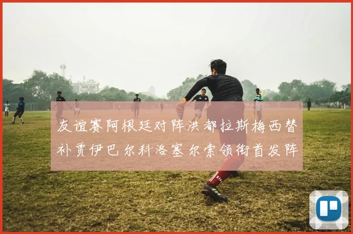 友谊赛阿根廷对阵洪都拉斯梅西替补贾伊巴尔科洛塞尔索领衔首发阵容