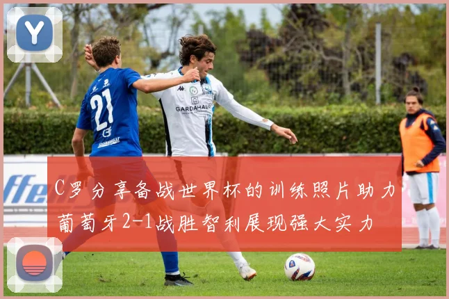 C罗分享备战世界杯的训练照片助力葡萄牙2-1战胜智利展现强大实力