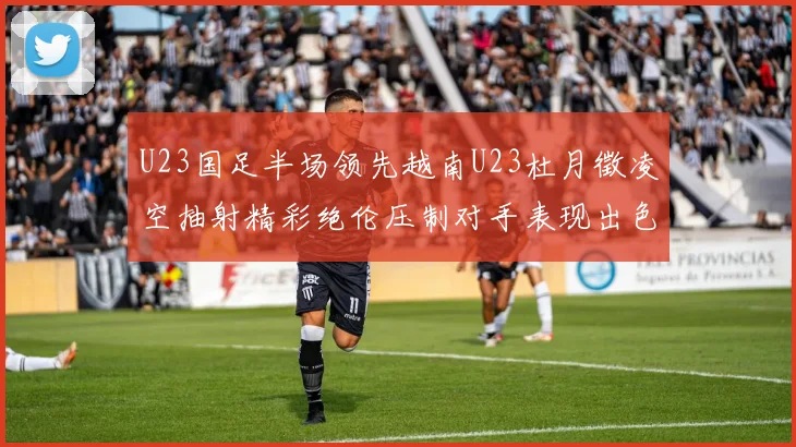 U23国足半场领先越南U23杜月徵凌空抽射精彩绝伦压制对手表现出色