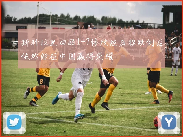 斯科拉里回顾1-7惨败经历称跌倒后依然能在中国赢得荣耀