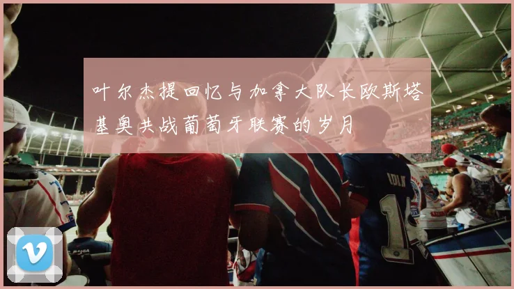 叶尔杰提回忆与加拿大队长欧斯塔基奥共战葡萄牙联赛的岁月