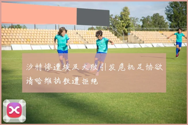 沙特惨遭埃及大败引发危机足协欲请哈维执教遭拒绝