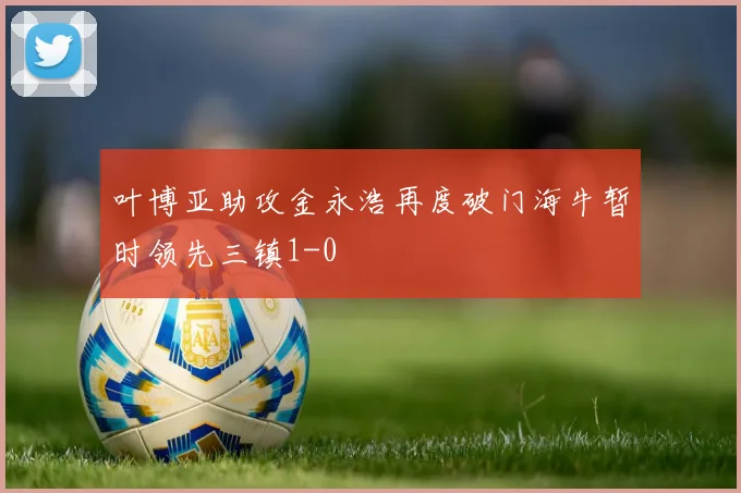叶博亚助攻金永浩再度破门海牛暂时领先三镇1-0