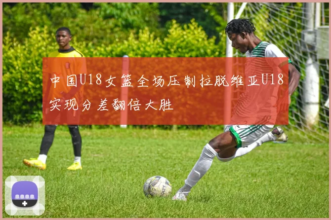 中国U18女篮全场压制拉脱维亚U18实现分差翻倍大胜