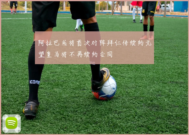 阿拉巴或将首次对阵拜仁传续约无望皇马将不再续约合同