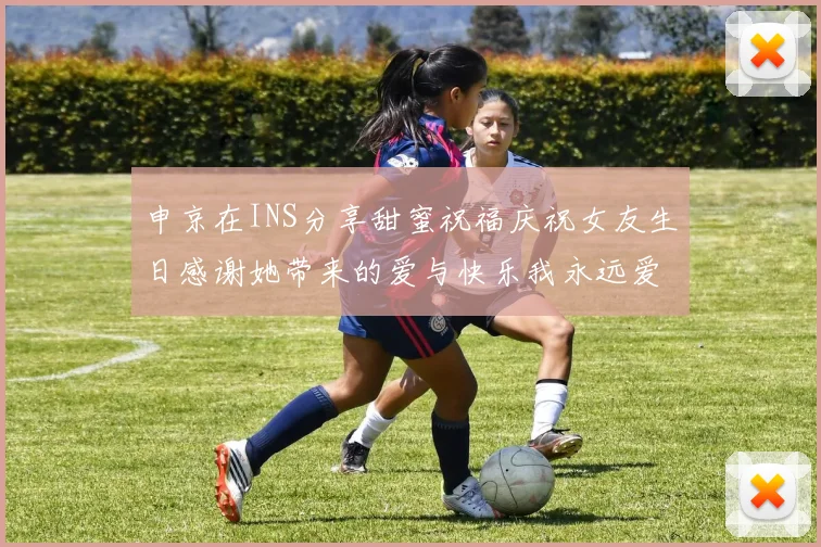 申京在INS分享甜蜜祝福庆祝女友生日感谢她带来的爱与快乐我永远爱你