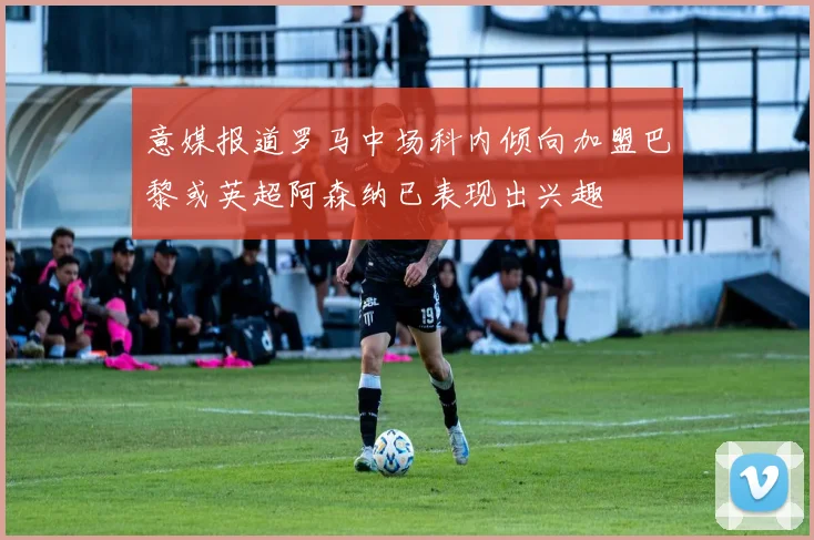 意媒报道罗马中场科内倾向加盟巴黎或英超阿森纳已表现出兴趣