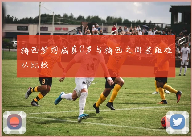 梅西梦想成真C罗与梅西之间差距难以比较