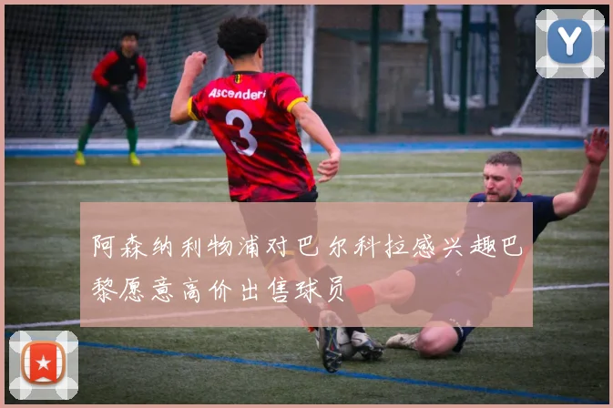 阿森纳利物浦对巴尔科拉感兴趣巴黎愿意高价出售球员