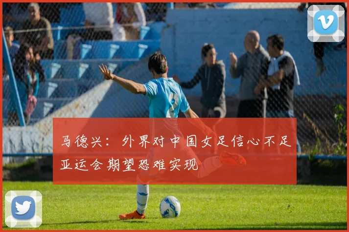 马德兴：外界对中国女足信心不足亚运会期望恐难实现