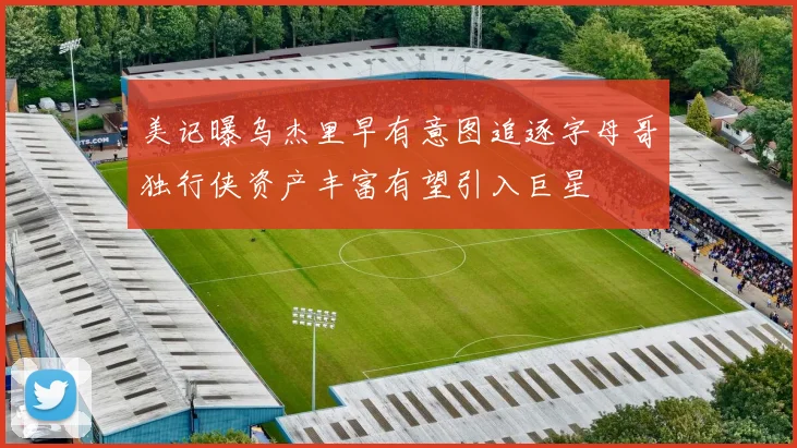 美记曝乌杰里早有意图追逐字母哥独行侠资产丰富有望引入巨星