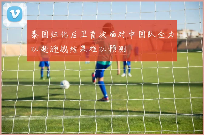 泰国归化后卫首次面对中国队全力以赴迎战结果难以预测