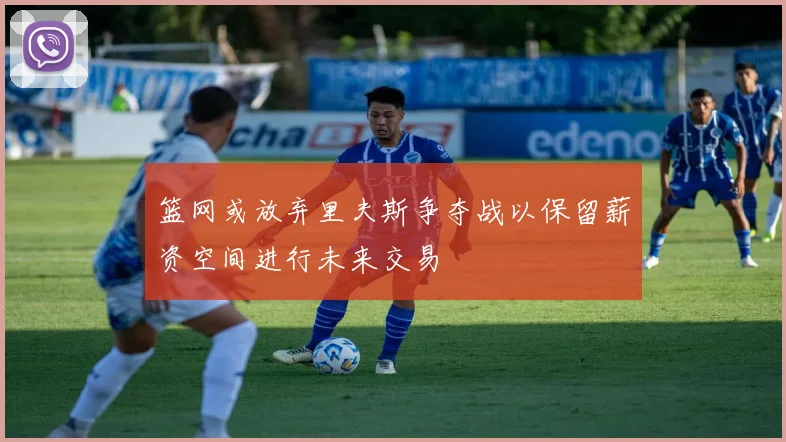 篮网或放弃里夫斯争夺战以保留薪资空间进行未来交易